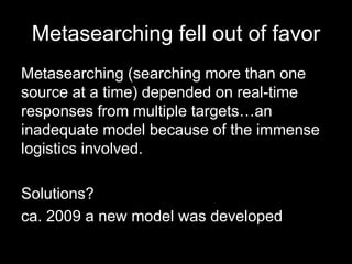 Metasearching fell out of favor
Metasearching (searching more than one
source at a time) depended on real-time
responses from multiple targets…an
inadequate model because of the immense
logistics involved.
Solutions?
ca. 2009 a new model was developed
 