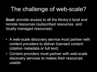 The challenge of web-scale?
Goal: provide access to all the library’s local and
remote resources (subscribed resources and
locally managed resources)
• A web-scale discovery service must partner with
content providers to deliver licensed content
(citation metadata or full text)
• Content providers must partner with web-scale
discovery services to makes their resources
usable
 