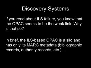 Discovery Systems
If you read about ILS failure, you know that
the OPAC seems to be the weak link. Why
is that so?
In brief, the ILS-based OPAC is a silo and
has only its MARC metadata (bibliographic
records, authority records, etc.)…
 