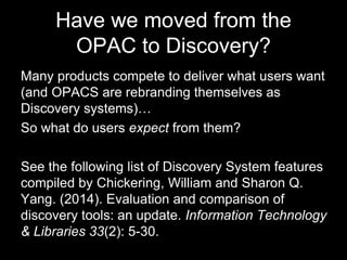 Have we moved from the
OPAC to Discovery?
Many products compete to deliver what users want
(and OPACS are rebranding themselves as
Discovery systems)…
So what do users expect from them?
See the following list of Discovery System features
compiled by Chickering, William and Sharon Q.
Yang. (2014). Evaluation and comparison of
discovery tools: an update. Information Technology
& Libraries 33(2): 5-30.
 