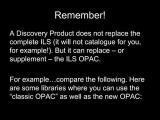 Remember!
A Discovery Product does not replace the
complete ILS (it will not catalogue for you,
for example!). But it can replace – or
supplement – the ILS OPAC.
For example…compare the following. Here
are some libraries where you can use the
“classic OPAC” as well as the new OPAC:
 