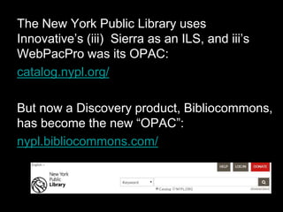 The New York Public Library uses
Innovative’s (iii) Sierra as an ILS, and iii’s
WebPacPro was its OPAC:
catalog.nypl.org/
But now a Discovery product, Bibliocommons,
has become the new “OPAC”:
nypl.bibliocommons.com/
 