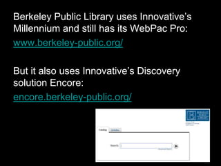 Berkeley Public Library uses Innovative’s
Millennium and still has its WebPac Pro:
www.berkeley-public.org/
But it also uses Innovative’s Discovery
solution Encore:
encore.berkeley-public.org/
 