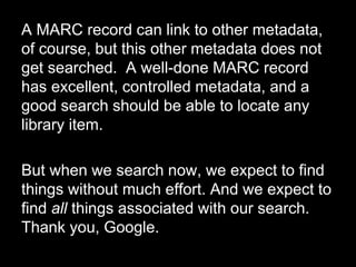A MARC record can link to other metadata,
of course, but this other metadata does not
get searched. A well-done MARC record
has excellent, controlled metadata, and a
good search should be able to locate any
library item.
But when we search now, we expect to find
things without much effort. And we expect to
find all things associated with our search.
Thank you, Google.
 