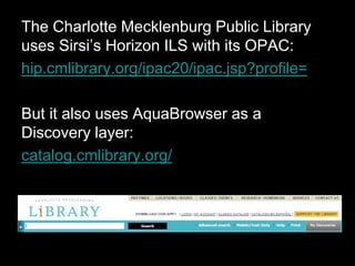 The Charlotte Mecklenburg Public Library
uses Sirsi’s Horizon ILS with its OPAC:
hip.cmlibrary.org/ipac20/ipac.jsp?profile=
But it also uses AquaBrowser as a
Discovery layer:
catalog.cmlibrary.org/
 