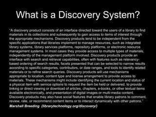 What is a Discovery System?
“A discovery product consists of an interface directed toward the users of a library to find
materials in its collections and subsequently to gain access to items of interest through
the appropriate mechanisms. Discovery products tend to be independent from the
specific applications that libraries implement to manage resources, such as integrated
library systems, library services platforms, repository platforms, or electronic resource
management systems. In most cases they provide access to multiple types of materials,
independently of the management platform involved. Discovery products provide an
interface with search and retrieval capabilities, often with features such as relevancy-
based ordering of search results, facets presented that can be selected to narrow results
according to specific categories, contributors, or date ranges, and tools to identify related
materials or to refine search queries. Discovery products will use mechanisms
appropriate to location, content type and license arrangement to provide access to
materials. These mechanisms might include identifying the current location and status of
a physical item with service options to request the item be held or delivered, to provide
linking or direct viewing or download of articles, chapters, e-books, or other textual items
available electronically, and presentation of digital images or multi-media content.
Discovery products may also have social features that enable library patrons to comment,
review, rate, or recommend content items or to interact dynamically with other patrons.”
Marshall Breeding (librarytechnology.org/discovery/)
 