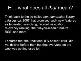 Er…what does all that mean?
Think back to the so-called next-generation library
catalogs ca. 2007 that promised such new features
as federated searching, faceted navigation,
relevancy ranking, the did-you-mean? feature,
RSS, and more.
Features that the traditional ILS-based OPAC did
not deliver before then but that everyone on the
web was getting used to!
 