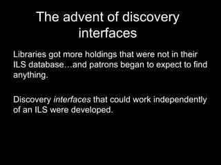 The advent of discovery
interfaces
Libraries got more holdings that were not in their
ILS database…and patrons began to expect to find
anything.
Discovery interfaces that could work independently
of an ILS were developed.
 
