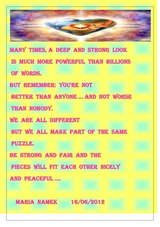 Many times, a deep and strong look
is much more powerful than billions
of words.
But remember: you're not
Better than anyone ... and not worse
than nobody.
We are all different
but we all make part of the same
puzzle.
Be strong and fair and the
Pieces will fit each other nicely
And peaceful ….


 Maria namek      16/06/2012
 