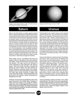 5
First thought to be a comet, Uranus is the seventh
planet from the Sun. Four times the size of Earth,
Uranus’ orbit extends 19 times farther from the Sun
than Earth’s orbit. Tipped, Uranus behaves as a
giant top as it spins on an axis almost in the plane of
orbit. This motion leads to extreme seasonal varia-
tion in what sunlight is available. Over the period of
one Uranian year (84 Earth years), the polar regions
of the planet go through four seasons, as on Earth,
with perpetual sunlight in the summer and total
darkness in the winter. Periods of alternating day
and night are interspersed in the spring and fall. Due
to its great distance from the Sun, Uranus’ tempera-
tures remain a somewhat constant –220° C through-
out the year.
Uranus’ atmosphere consists primarily of hydrogen
and helium, with a small amount of methane and
trace amounts of other gases present. The planet’s
bluish-green color is a result of the methane in the
atmosphere absorbing red light. The planet’s atmo-
sphere is almost featureless, with faint cloud
markings between 20° and 50° south latitude. Wind
speeds range from 100 to 600 km/hr and blow
westward. At the equator, winds were clocked at
1,042 km/hr, over four times faster than the stron-
gest winds on Earth. Uranus has a magnetic field
similar in strength to Earth’s, but the magnetic field
is tipped by about 50 degrees with respect to the axis
of rotation.
Uranus possesses a system of at least 11 thin, widely
separatedrings.TheringsofUranusareopticallydark,
on the average reflecting only 2 percent of the sunlight
thatfallsonthem.Its15moonsallliealongtheplanet’s
equatorial plane, tipped 98 degrees relative to the
planet’s orbit to the Sun.
Saturn, the sixth planet, is a giant, gaseous planet
with an intriguing atmosphere. Alternate jet streams
of east-west and west-east circulation can be traced
in the motions of the cloud tops; the speeds of these
jet streams reach as much as 625 km/hr and are
responsibleforthebandedappearanceoftheclouds.
The atmosphere consists mostly of hydrogen and
helium, but also includes trace amounts of other
elements. Electrical processes and heat from inter-
nal planetary sources enrich the layered chemical
mix of the atmosphere, which probably transitions
from superheated water near the core to the ammo-
nia ice clouds that are observed at the cloudtop. The
planet’s atmosphere also features storm structures
similar to Jupiter’s Great Red Spot. Saturn’s mag-
netic field is 1,000 times stronger than Earth’s.
While Jupiter, Uranus, and Neptune also have ring
systems, Saturn’s ring system is the most extensive
and brilliant. Today we know Saturn has seven major
ring divisions. The rings may be the remnants of
moons destroyed by tidal interaction with Saturn’s
gravity. They may include remnants of comets that
passed too close to Saturn and were likewise de-
stroyed. Rings are composed mostly of ice crystals,
ranging in size from a few centimeters to a few meters.
The major rings contain hundreds of ringlets, with
some rings being “braided,” others being flanked with
small moons, and shadowy “spokes” developing and
dissipating in the rings.
OfSaturn’s18moons(twoandpossiblefournewmoons
were discovered by the Hubble Space Telescope in
1995), some are covered in very smooth ice. Saturn’s
largestmoon,Titan,isalittlebiggerthanMercuryandhas
athickatmosphereofnitrogen.Thisnitrogenatmosphere
maybesimilartoprimordialEarth,perhapscontainingthe
chemical building blocks of life.
Voyager 2 took images of Saturn in 1981, from which this true-
color image of the planet was assembled.
Voyager 2 took this image of Uranus in 1986.
Saturn Uranus
 