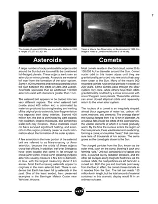 7
This mosaic of asteroid 243 Ida was acquired by Galileo in 1993
at ranges of 3,057 to 3,821 km.
Taken at Mauna Kea Observatory on Illa-Jemulson in 1986, this
image of Halley’s Comet stretches over 6° of the sky.
A large number of rocky and metallic objects orbit
around the Sun but are too small to be considered
full-fledged planets. These objects are known as
asteroids or minor planets. Asteroids are material
left over from the formation of the solar system.
Some 4,000 numbered and named asteroids circle
the Sun between the orbits of Mars and Jupiter.
Scientists speculate that an additional 100,000
asteroids exist with diameters greater than 1 km.
The asteroid belt appears to be divided into two
very different regions. The inner asteroid belt
(inside about 400 million km) is dominated by
materials produced by strong heating and melting
of the original proto-asteroids; later fragmentation
has exposed their deep interiors. Beyond 400
million km, the belt is dominated by dark objects
rich in carbon, organic molecules, and sometimes
water-rich clay minerals. These materials could
not have survived significant heating, and aster-
oids in this region probably preserve much infor-
mation about the formation of the solar system.
A few asteroids in the inner portion of the asteroid
belt are referred to as Mars-crossing or Amor
asteroids, because the orbits of these objects
cross that of Mars. In addition, well over 30 objects
have been located that come in far enough to
cross Earth’s orbit. These Earth-crossing or Apollo
asteroids usually measure a few km in diameter,
or less, with the largest measuring about 8 km
across. Most Earth-crossing asteroids appear to
originate in the main asteroid belt. There is evi-
dence that Earth has been hit by asteroids in the
past. One of the least eroded, best preserved
examples is the Barringer Meteor Crater near
Winslow, Arizona.
Most comets reside in the Oort cloud, some 50 to
100,000 AU in diameter around the Sun. Comet
nuclei orbit in this frozen abyss until they are
gravitationally perturbed into new orbits that carry
them close to the Sun. Many of the nearly 900
recorded comets have orbital periods in excess of
200 years. Some comets pass through the solar
system only once, while others have their orbits
gravitationally modified by a close encounter with
one of the giant outer planets. These latter visitors
can enter closed elliptical orbits and repeatedly
return to the inner solar system.
The nucleus of a comet is an irregularly shaped,
almost black aggregate of water ice, carbon, sili-
cone, methane, and ammonia. The average size of
the nucleus ranges from 1 to 10 km in diameter. As
a nucleus falls inside the orbits of the outer planets,
the volatile elements of which it is made gradually
warm. By the time the nucleus enters the region of
the inner planets, these volatile elements are boiling,
forming a coma, or cloud-like “head,” that can mea-
sure tens of thousands of km across. The coma
grows as the comet gets closer to the Sun.
The charged particles from the Sun, known as the
solar wind, push on the coma, blowing it back and
forming “tails.” One tail, consisting of of gases and
ions, is pushed out by radiation pressure, and the
other tail escapes along magnetic field lines. As the
nucleus orbits, the dust particles are left behind in a
curved arc. Both the gas and dust tails point away
from the Sun; in effect, the comet chases its tails as
it recedes from the Sun. The tail can reach 150
million km in length, but the total amount of material
contained in this dramatic display would fit in an
ordinary suitcase.
Asteroids Comets
 