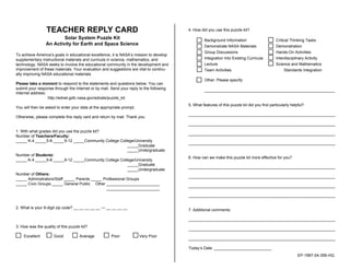 TEACHER REPLY CARD
Solar System Puzzle Kit
An Activity for Earth and Space Science
To achieve America’s goals in educational excellence, it is NASA’s mission to develop
supplementary instructional materials and curricula in science, mathematics, and
technology. NASA seeks to involve the educational community in the development and
improvement of these materials. Your evaluation and suggestions are vital to continu-
ally improving NASA educational materials.
Please take a moment to respond to the statements and questions below. You can
submit your response through the Internet or by mail. Send your reply to the following
Internet address:
http://ednet.gsfc.nasa.gov/edcats/puzzle_kit
You will then be asked to enter your data at the appropriate prompt.
Otherwise, please complete this reply card and return by mail. Thank you.
1. With what grades did you use the puzzle kit?
Number of Teachers/Faculty:
_____ K-4 _____5-8 _____9-12 _____Community College College/University
_____Graduate
_____Undergraduate
Number of Students:
_____ K-4 _____5-8 _____9-12 _____Community College College/University
_____Graduate
_____Undergraduate
Number of Others:
_____ Administrators/Staff _____ Parents _____ Professional Groups
_____ Civic Groups _____ General Public Other ________________________
________________________
2. What is your 9-digit zip code? __ __ __ __ __ — __ __ __ __
3. How was the quality of this puzzle kit?
Excellent Good Average Poor Very Poor
4. How did you use this puzzle kit?
Background Information Critical Thinking Tasks
Demonstrate NASA Materials Demonstration
Group Discussions Hands-On Activities
Integration Into Existing Curricula Interdisciplinary Activity
Lecture Science and Mathematics
Team Activities Standards Integration
Other: Please specify:
___________________________________________________________
5. What features of this puzzle kit did you find particularly helpful?
________________________________________________________________________
________________________________________________________________________
________________________________________________________________________
________________________________________________________________________
6. How can we make this puzzle kit more effective for you?
________________________________________________________________________
________________________________________________________________________
________________________________________________________________________
________________________________________________________________________
7. Additional comments:
________________________________________________________________________
________________________________________________________________________
________________________________________________________________________
Today’s Date: __________________________
EP-1997-04-356-HQ
 