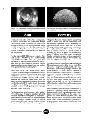 2
The Soft X-ray Telescope took this space image of the Sun on the
Japan/U.S./UK Yohkoh mission in 1992.
This false-color photomosaic of Mercury is composed of images
taken by Mariner 10 in 1974.
The planet Mercury is the closest to the Sun, orbiting
within 46 million km to the Sun at its closest point.
Because Mercury rotates on its axis once every 58.9
days and circles the Sun once every 87.9 days,
Mercury rotates exactly three times around its axis
for every two orbits around the Sun. If you wanted to
stay up for one solar day on Mercury (sunrise to
sunrise), you would be awake for two Mercurian
years (176 Earth days). The surface temperature
has the greatest temperature range of any planet or
satellite in our system, reaching 427° C on the day
side and –183° C on the night side.
Smaller than all the other planets, except for Pluto,
Mercury is about one-third the size of Earth. This
planet has a magnetic field, although Earth’s mag-
netic field is considerably stronger. However, the
planet’s density (5.4 g/cm3
) is about the same as
Earth’s. Scientists think the density indicates an
enormous iron core composing some 75 percent
of Mercury’s diameter. A rocky mantle and crust
only about 600 km thick surround the core. When
the core and mantle cooled, the radius of the
planet reduced by 2 to 4 km. The probable result
of the planet’s crust shrinking is Mercury’s unique
system of compressive fractures.
Only half of the surface of Mercury has been seen by
spacecraft. The heavily cratered upland regions and
large areas of smooth plains that surround impact
basins resemble the surface of the Moon. Fine-
grained soil covers Mercury’s surface. Unlike the
Moon, regions of gently rolling, smooth plains are the
planet’s major type of terrain. Eruptions of lava within
and surrounding large impact craters formed these
smooth plains.
The Sun, the star at the center of our solar system,
is about 5 billion years old. The closest star to
Earth, it is 145 million kilometers (km) distant (one
Astronomical Unit, or AU). The next closest star is
300,000 times further away. Our Sun supports life
on Earth and affects the seasons, climate, weather,
currents in the ocean, and circulation of the air in
the atmosphere.
The Sun is some 333,400 times more massive than
Earth (mass = 1.99 x 1030
kg), and it contains 99.86
percent of the mass of the entire solar system. The
ionized gas in the Sun is held together by gravita-
tional attraction, which produces immense internal
pressure and high temperatures (more than a billion
times greater than Earth’s atmosphere).
Inside the Sun’s core, temperatures reach
16 million° K, which is sufficient to sustain thermo-
nuclear fusion reactions. The total energy generated
is 383 billion trillion kilowatts/second (equivalent to
100 billion tons of TNT exploding each second).
Radiative and convective zones extend from the
coretothesurfacewherethetemperaturedecreases
from 8 million to 7,000° K, and the density decreases
from 20 g/cm3
to 4 x 10-7
g/m3
. A photon takes about
10 million years to escape from the dense core to
reach the surface of the Sun.
The Sun’s surface, or photosphere, is the visible,
500-km-thick layer of escaping radiation, light, and
sunspots. Beyond the photosphere is the chromo-
sphere, which appears during total solar eclipses as
a reddish rim of hot hydrogen atoms. The corona
extends outward, forming the solar wind that sweeps
charged particles to the edge of the solar system.
MercurySun
 
