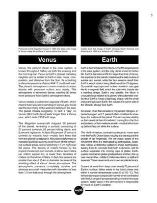 3
EarthisthethirdplanetfromtheSun,thefifthlargestplanet
in the solar system, and the only planet known to harbor
life. Earth’s diameter is 656 km larger than that of Venus.
Weexperiencetheplanet’srotationasthedailyroutineof
sunrise and sunset, while the four seasons result from
Earth’saxisofrotationbeingtiltedmorethan23degrees.
Our planet’s rapid spin and molten nickel-iron core give
rise to a magnetic field, which the solar wind distorts into
a teardrop shape. Earth’s only satellite, the Moon is
unusually large relative to its planet, with a diameter one-
fourth of Earth’s. It has a slight egg shape, with the small
end pointing toward Earth; this causes the same side of
the Moon to always face Earth.
An ocean of air that consists of 78 percent nitrogen, 21
percent oxygen, and 1 percent other constituents enve-
lopes the surface of the planet. This atmosphere shields
us from nearly all harmful radiation coming from the Sun
andprotectsusfrommeteorsaswell—mostofwhichburn
up before they can strike the surface.
The North American continent continues to move west
overthePacificOceanbasin,roughlyatarateequaltothe
growth of our fingernails. We are made aware of this
movement when it is interrupted by earthquakes. Scien-
tists noticed a distinctive pattern to those earthquakes,
leading them to conclude that Earth is dynamic, with its
surface separated into moving caps or plates. Earth-
quakesresultwhenplatesgrindpastoneanother,rideup
over one another, collide to make mountains, or split and
separate.Thesemovementsareknownasplatetectonics.
Oceans at least 4 km deep cover nearly70 percent of
Earth’s surface. Water exists in the liquid phase only
within a narrow temperature span (0 to 100 °C). This
temperaturespanisespeciallynarrowwhencontrasted
withthefullrangeof temperaturesfoundwithinthesolar
system. Water vapor in the atmosphere is responsible
for much of Earth’s weather.
Galileo took this image of Earth showing South America and
Antarctica in 1990 at a distance of 2 million km.
Venus, the second planet in the solar system, is
known throughout history as both the evening and
the morning star. Venus is Earth’s closest planetary
neighbor and is similar to Earth in size, mass, com-
position, and distance from the Sun. Its scorching
surface temperature of about 484° C could melt lead.
The planet’s atmosphere consists mainly of carbon
dioxide with persistent sulfuric acid clouds. This
atmosphere is extremely dense, exerting 90 times
more pressure than Earth’s atmosphere does.
Venus rotates in a direction opposite of Earth, which
meansthatifyouwerestandingonVenus,youwould
see the Sun rising in the west and setting in the east.
The planet rotates sluggishly. In fact, a “day” on
Venus (243 Earth days) lasts longer than a Venus
year, which lasts 225 Earth days.
The Magellan spacecraft mapped 98 percent
of the planet, revealing a surface consisting of
27 percent lowlands, 65 percent rolling plains, and
8 percent highlands. At least 85 percent of Venus is
covered by volcanic rock—mostly lava flows that
formtheplanet’svastplains.Mountainsdeformedby
repeated geologic activity cover much of the remain-
ing surface areas, some stretching 11 km high over
the plains. The density of craters formed by the
impact of asteroids and comets, at about two craters
per million square km, is lower than densities of
craters on the Moon or Mars. In fact, few craters are
smaller than about 25 km in diameter because of the
shielding effect of Venus’ dense atmosphere. The
atmospheric pressure completely crushes and
destroys any small meteorites with diameters of less
than 1.5 km that pass through the atmosphere.
Produced by the Magellan mission in 1990, this false-color image
of Venus maps the surface of Venus below the clouds.
Venus Earth
 