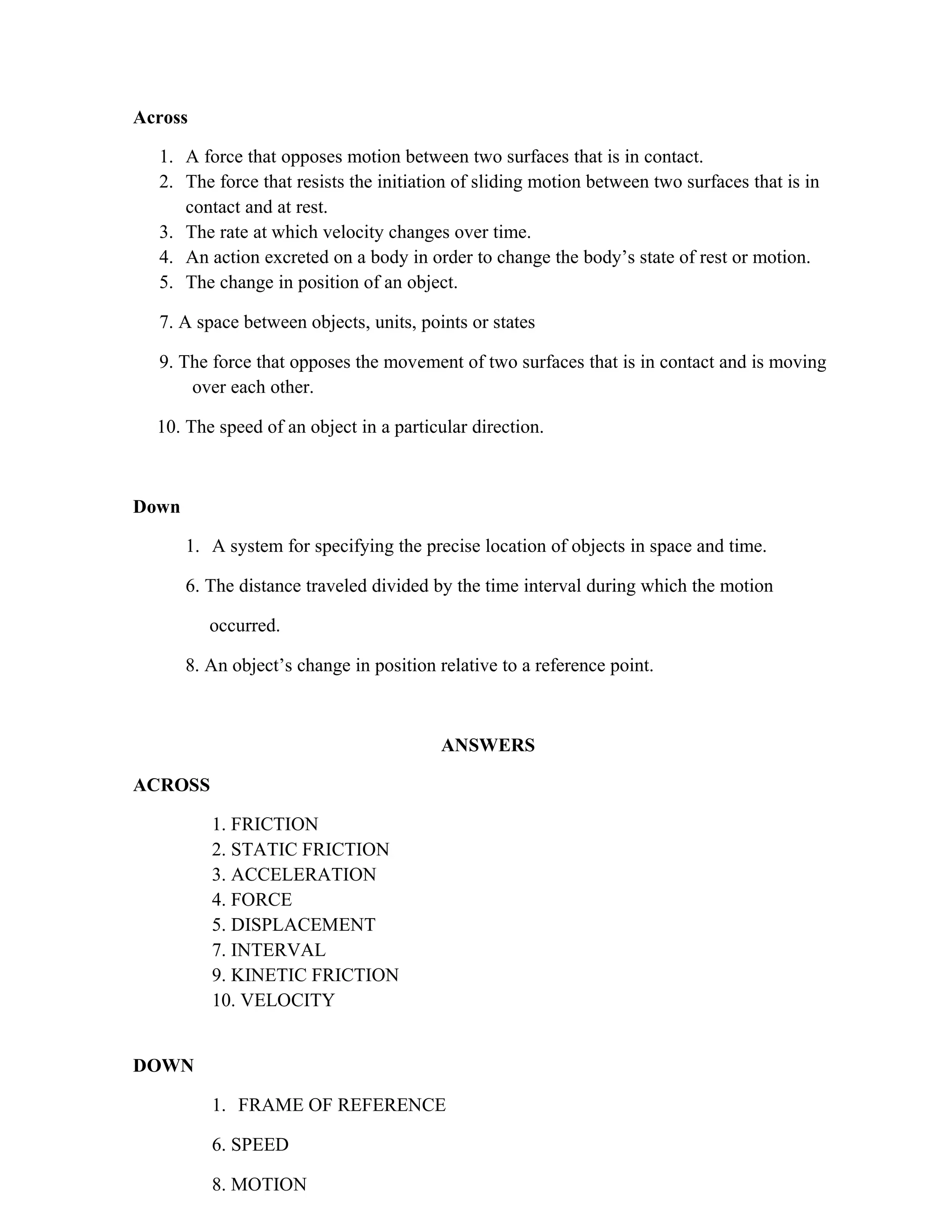 Across
1. A force that opposes motion between two surfaces that is in contact.
2. The force that resists the initiation of sliding motion between two surfaces that is in
contact and at rest.
3. The rate at which velocity changes over time.
4. An action excreted on a body in order to change the body’s state of rest or motion.
5. The change in position of an object.
7. A space between objects, units, points or states
9. The force that opposes the movement of two surfaces that is in contact and is moving
over each other.
10. The speed of an object in a particular direction.
Down
1. A system for specifying the precise location of objects in space and time.
6. The distance traveled divided by the time interval during which the motion
occurred.
8. An object’s change in position relative to a reference point.
ANSWERS
ACROSS
1. FRICTION
2. STATIC FRICTION
3. ACCELERATION
4. FORCE
5. DISPLACEMENT
7. INTERVAL
9. KINETIC FRICTION
10. VELOCITY
DOWN
1. FRAME OF REFERENCE
6. SPEED
8. MOTION