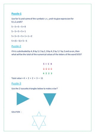 Puzzle-1
Use for 5s and someof the symbols +,×,-,and÷to give expression for
0,1,2,and5?
5 – 5 + 5 – 5 = 0
5 – 5 + 5 ÷ 5 = 1
5 ÷ 5 + 5 ÷ 5 = 1 + 1 = 2
5 × (5 – 5) + 5 – 5
Puzzle-2
If A is substituded by 4, B by 3, C by 2, D by 4, E by 3, F by 2 and so on, then
what will be the total of the numerical values of the letters of the word SICK?
S I C K
↓ ↓ ↓ ↓
4 2 2 3
Total value = 4 + 2 + 2 + 3 = 11
Puzzle-3
Use the 2 isosceles triangles below to make a star?
SOLUTION :
 