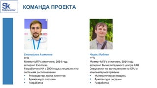 КОМАНДА ПРОЕКТА
Станислав Ашманов
CEO
Мехмат МГУ с отличием, 2014 год;
аспирант Сколтеха
Разработчик ИИ с 2004 года; специалист по
системам распознавания
 Руководство, поиск клиентов
 Архитектура системы
 Разработка
Игорь Модяев
CTO
Мехмат МГУ с отличием, 2014 год;
аспирант Вычислительного центра РАН
Специалист по вычислениям на GPU и
компьютерной графике
 Математическая модель
 Архитектура системы
 Разработка
 