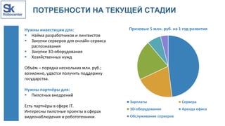 ПОТРЕБНОСТИ НА ТЕКУЩЕЙ СТАДИИ
Нужны инвестиции для:
 Найма разработчиков и лингвистов
 Закупки серверов для онлайн-сервиса
распознавания
 Закупки 3D-оборудования
 Хозяйственных нужд
Объём – порядка нескольких млн. руб.;
возможно, удастся получить поддержку
государства.
Нужны партнёры для:
 Пилотных внедрений
Есть партнёры в сфере IT.
Интересны пилотные проекты в сферах
видеонаблюдения и робототехники.
Призовые 5 млн. руб. на 1 год развития
Зарплаты Сервера
3D-оборудование Аренда офиса
Обслуживание серверов
 