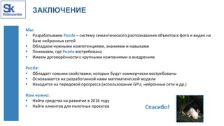 ЗАКЛЮЧЕНИЕ
Мы:
 Разрабатываем Puzzle – систему семантического распознавания объектов в фото и видео на
базе нейронных сетей
 Обладаем нужными компетенциями, знаниями и навыками
 Понимаем, где Puzzle востребована
 Имеем договорённости с крупными компаниями о внедрениях
Puzzle:
 Обладает новыми свойствами, которые будут коммерчески востребованы
 Основывается на разработанной нами математической модели
 Находится на передовой прогресса (использование GPU, нейронные сети и др.)
Нам нужно:
 Найти средства на развитие в 2016 году
 Найти клиентов для пилотных проектов Спасибо!
 