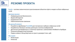 РЕЗЮМЕ ПРОЕКТА
Puzzle – система семантического распознавания объектов в фото и видео на базе нейронных
сетей
Целевые рынки:
 Информационная безопасность
 Видеонаблюдение
 Социальные сети
 Робототехнические компании
На данный момент:
 Разработан фреймворк PuzzleNN для построения глубоких нейронных сетей
 Разработаны базовые системы детекции и синтеза изображений
 Достигнута договорённость о пилотных проектах с компаниями InfoWatch и Крибрум
 Получено резидентство Сколково
 Подана заявка в Фонд Бортника на грант в размере 2 млн. руб.
Мы ищем:
 Инвестиции
 Клиентов
 
