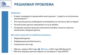 РЕШАЕМАЯ ПРОБЛЕМА
Проблема:
 В мире генерируется чрезвычайно много данных*, скорость их поступления
увеличивается**
 Этот массив данных необходимо анализировать (в частности, фото и видео)
 Ручной анализ данных невозможен из-за их объёма
 Алгоритмы анализа прошлого поколения способны только на простые
заключения о входных данных
Для каких отраслей эта проблема актуальна:
 Видеонаблюдение
 Информационная безопасность
 Социальные сети и др.
* 100 млн. камер в 2013 году 200 млн. в 2017 году (IMS Research)
** 90% всех мировых данных собраны за последние 2 года (SINTEF)
 