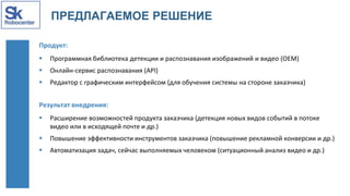 ПРЕДЛАГАЕМОЕ РЕШЕНИЕ
Продукт:
 Программная библиотека детекции и распознавания изображений и видео (OEM)
 Онлайн-сервис распознавания (API)
 Редактор с графическим интерфейсом (для обучения системы на стороне заказчика)
Результат внедрения:
 Расширение возможностей продукта заказчика (детекция новых видов событий в потоке
видео или в исходящей почте и др.)
 Повышение эффективности инструментов заказчика (повышение рекламной конверсии и др.)
 Автоматизация задач, сейчас выполняемых человеком (ситуационный анализ видео и др.)
 