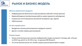РЫНОК И БИЗНЕС-МОДЕЛЬ
Область применения продукта:
 Информационная безопасность (распознавание событий в потоке данных)
 Видеонаблюдение (автоматизация работы камер наружного наблюдения)
 Социальные сети (повышение рекламной конверсии и др. задачи)
 Робототехника
На чём зарабатывать:
 Внедрение системы распознавания в продукты клиента
 Доступ к онлайн-сервису распознавания
Комментарии:
 Рынок интеллектуального анализа изображений и видео составляет 1.8 млрд. руб. в России
на 2014 год, растёт на 10-15% в год - по данным IMS Research
 На отечественном рынке нет онлайн-сервиса распознавания фото и видео
 