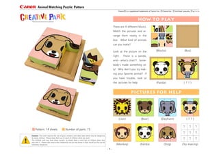 How to Play
There are 9 different blocks.
Match the pictures and ar-
range them neatly in the
box. What kind of animals
can you make?
Look at the picture on the
right. There is a panda,
and-- what's that?? Some-
body's made something sil-
ly! Why don't you try mak-
ing your favorite animal? If
you have trouble, look at
the pictures for help.
(Box)(Blocks)
( ? ? )(Panda)
pictures for help
? ? ?
? ? ?
? ? ?
(Lion) (Bear) (Elephant) ( ? ? )
(Monkey) (Panda) (Dog) (Try making)
Caution: This craft requires the use of glue, scissors, and other tools which may be dangerous
to young children. Please keep them out of reach of children while you work.
The finished craft may have sharp corners, so please keep a close eye on children when they
play with it. Please also ensure that children do not put the pieces in their mouth as this can be
extremely dangerous.
Pattern: 14 sheets Number of parts: 15
http://www.canon.com/c-park/en/
- 1 -
Animal Matching Puzzle: Pattern
e r i c omichiaki yasudaCanon Inc.Canon is a registered trademark of Canon Inc.
 