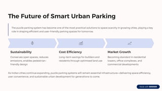 The Future of Smart Urban Parking
The puzzle parking system has become one of the most practical solutions to space scarcity in growing cities, playing a key
role in shaping efficient and user-friendly parking spaces for tomorrow.
Sustainability
Conserves open spaces, reduces
emissions, enables pedestrian-
friendly design
Cost Efficiency
Long-term savings for builders and
residents through optimised land use
Market Growth
Becoming standard in residential
towers, office complexes, and
commercial developments
As Indian cities continue expanding, puzzle parking systems will remain essential infrastructure4delivering space efficiency,
user convenience, and sustainable urban development for generations to come.
 
