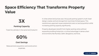 Space Efficiency That Transforms Property
Value
3X
Parking Capacity
Triple the vehicles in the same land footprint
60%
Cost Savings
Reduced land acquisition and construction
expenses
In cities where land prices soar, the puzzle parking system's multi-level
design creates vertical storage that maximizes limited space. This
revolutionary approach saves substantial costs on land acquisition while
increasing parking capacity significantly.
Property developers benefit from higher parking ratios without
expanding building footprints4a critical advantage in dense urban
environments like Mumbai, Delhi, Bangalore, and Pune.
 