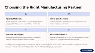 Choosing the Right Manufacturing Partner
Quality Materials
Industrial-grade components and robust engineering
designed for heavy urban use and long service life
Safety Certifications
Compliance with national standards and proven track
record in safety performance
Installation Support
Professional engineering guidance throughout the
design, planning, and installation phases
After-Sales Service
Reliable maintenance programs and responsive customer
support for long-term system performance
Trusted puzzle parking system manufacturers in India understand local construction patterns, climate conditions, and user
behaviour4delivering customised solutions that fit Indian building layouts perfectly.
 