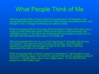 What People Think of Me What do people think of me a pone first appearance? Jill thought I was strong because when she first met me I was carrying something heavy. Lori thought I was a shaggy headed boy as well as cocky. What do people think of Jill a pone first impression? Some think they see a stuck up snob filled with pride. While others see a small preserved and intelligent person. A few think she hold beautiful and poses a quiet soul. Is this only the first person they see or is it really Jill. What do people think of Lori upon first impression? I thought she be very out spoken. I thought she was a mean and snobby. Zach thought it appeared as though she thought to high of her self. Is this only first impression the see or is it really Lori. What do people think of Zach a pone first impression? Jill thought he was hot but extremely mean. Lori loved his great smile and his gorgeous amount of humor. I thought Zach was a very vulgar beast.  Is this only the first person or is this really zach . 