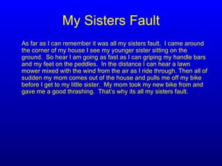 My Sisters Fault As far as I can remember it was all my sisters fault.  I came around the corner of my house I see my younger sister sitting on the ground.  So hear I am going as fast as I can griping my handle bars and my feet on the peddles.  In the distance I can hear a lawn  mower mixed with the wind from the air as I ride through. Then all of sudden my mom comes out of the house and pulls me off my bike before I get to my little sister.  My mom took my new bike from and gave me a good thrashing.  That’s why its all my sisters fault. 