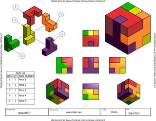 Parts List
PART NUMBERQTYITEM
Piece 111
Piece 212
Piece 313
Piece 414
Piece 515
PRODUCED BY AN AUTODESK EDUCATIONAL PRODUCT
PRODUCED BY AN AUTODESK EDUCATIONAL PRODUCTPRODUCEDBYANAUTODESKEDUCATIONALPRODUCT
PRODUCEDBYANAUTODESKEDUCATIONALPRODUCT
STUDENT NAME DRAWING NAME SCALE DATE
depau9827 Assembly1.iam Varies
10/14/2010
2
1
3
4
5
 