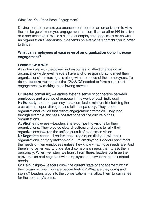 What Can You Do to Boost Engagement?
Driving long-term employee engagement requires an organization to view
the challenge of employee engagement as more than another HR initiative
or a one-time event. While a culture of employee engagement starts with
an organization’s leadership, it depends on everyone’s contribution in order
to thrive.
What can employees at each level of an organization do to increase
engagement?
Leaders CHANGE
As individuals with the power and resources to affect change on an
organization-wide level, leaders have a lot of responsibility to meet their
organizations’ business goals along with the needs of their employees. To
do so, leaders must create the CHANGE needed to form a culture of
engagement by making the following moves:
C: Create community—Leaders foster a sense of connection between
employees and a sense of purpose in the work of each individual.
H: Honesty and transparency—Leaders foster relationship-building that
creates trust, open dialogue, and full transparency. They model
organizational values that reflect engagement strategies. They lead
through example and set a positive tone for the culture of their
organizations.
A: Align employees—Leaders share compelling visions for their
organizations. They provide clear directions and goals to rally their
organizations towards the unified pursuit of a common vision.
N: Negotiate needs—Leaders encourage open dialogue with their
organizations’ primary stakeholders—its employees. Leaders can’t meet
the needs of their employees unless they know what those needs are. And
there’s no better way to understand someone’s needs than to ask them
personally. When we listen, we learn. From there, leaders continue the
conversation and negotiate with employees on how to meet their stated
needs.
G: Gain insight—Leaders know the current state of engagement within
their organizations. How are people feeling? What are they doing and
saying? Leaders plug into the conversations that allow them to gain a feel
for the company’s pulse.
 