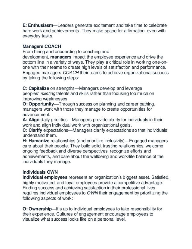 E: Enthusiasm—Leaders generate excitement and take time to celebrate
hard work and achievements. They make space for affirmation, even with
everyday tasks.
Managers COACH
From hiring and onboarding to coaching and
development, managers impact the employee experience and drive the
bottom line in a variety of ways. They play a critical role in working one-on-
one with their teams to create high levels of satisfaction and performance.
Engaged managers COACH their teams to achieve organizational success
by taking the following steps:
C: Capitalize on strengths—Managers develop and leverage
peoples’ existing talents and skills rather than focusing too much on
improving weaknesses.
O: Opportunity—Through succession planning and career pathing,
managers work with those they manage to create opportunities for
advancement.
A: Align daily priorities—Managers provide clarity for individuals in their
work and align individual work with organizational goals.
C: Clarify expectations—Managers clarify expectations so that individuals
understand them.
H: Humanize relationships (and prioritize inclusivity)—Engaged managers
care about their people. They build solid, trusting relationships, welcome
ongoing feedback and diverse perspectives, recognize efforts and
achievements, and care about the wellbeing and work/life balance of the
individuals they manage.
Individuals OWN
Individual employees represent an organization’s biggest asset. Satisfied,
highly motivated, and loyal employees provide a competitive advantage.
Finding success and achieving satisfaction in their professional lives
requires individual employees to OWN their engagement by prioritizing the
following aspects of work:
O: Ownership—It’s up to individual employees to take responsibility for
their experience. Cultures of engagement encourage employees to
visualize what success looks like on a personal level.
 