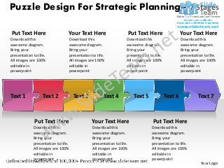 Puzzle Design For Strategic Planning– 7 Stages

Put Text Here                    Your Text Here                           Put Text Here                Your Text Here
Download this                        Download this                    Download this                    Download this
awesome diagram.                     awesome diagram.                 awesome diagram.                 awesome diagram.
Bring your                           Bring your                       Bring your                       Bring your
presentation to life.                presentation to life.            presentation to life.            presentation to life.
All images are 100%                  All images are 100%              All images are 100%              All images are 100%
editable in                          editable in                      editable in                      editable in
powerpoint                           powerpoint                       powerpoint                       powerpoint




Text 1             Text 2              Text 3            Text 4             Text 5            Text 6             Text 7



              Put Text Here                       Your Text Here                     Put Text Here
             Download this                        Download this                      Download this
             awesome diagram.                     awesome diagram.                   awesome diagram.
             Bring your                           Bring your                         Bring your
             presentation to life.                presentation to life.              presentation to life.
             All images are 100%                  All images are 100%                All images are 100%
             editable in                          editable in                        editable in
             powerpoint                           powerpoint                         powerpoint
                                                                                                                  Your Logo
 