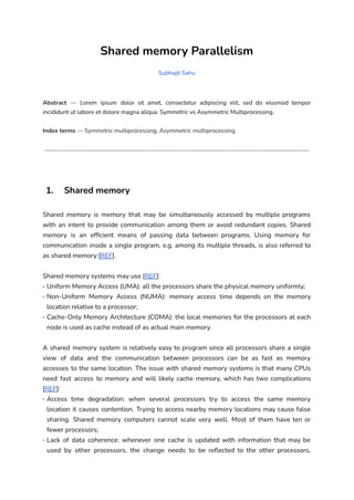 Shared memory Parallelism
Subhajit Sahu
Abstract — Lorem ipsum dolor sit amet, consectetur adipiscing elit, sed do eiusmod tempor
incididunt ut labore et dolore magna aliqua. Symmetric vs Asymmetric Multiprocessing.
Index terms — Symmetric multiprocessing, Asymmetric multiprocessing.
1. Shared memory
Shared memory is memory that may be simultaneously accessed by multiple programs
with an intent to provide communication among them or avoid redundant copies. Shared
memory is an efficient means of passing data between programs. Using memory for
communication inside a single program, e.g. among its multiple threads, is also referred to
as shared memory [REF].
Shared memory systems may use [REF]:
- Uniform Memory Access (UMA): all the processors share the physical memory uniformly;
- Non-Uniform Memory Access (NUMA): memory access time depends on the memory
location relative to a processor;
- Cache-Only Memory Architecture (COMA): the local memories for the processors at each
node is used as cache instead of as actual main memory.
A shared memory system is relatively easy to program since all processors share a single
view of data and the communication between processors can be as fast as memory
accesses to the same location. The issue with shared memory systems is that many CPUs
need fast access to memory and will likely cache memory, which has two complications
[REF]:
- Access time degradation: when several processors try to access the same memory
location it causes contention. Trying to access nearby memory locations may cause false
sharing. Shared memory computers cannot scale very well. Most of them have ten or
fewer processors;
- Lack of data coherence: whenever one cache is updated with information that may be
used by other processors, the change needs to be reflected to the other processors,
 