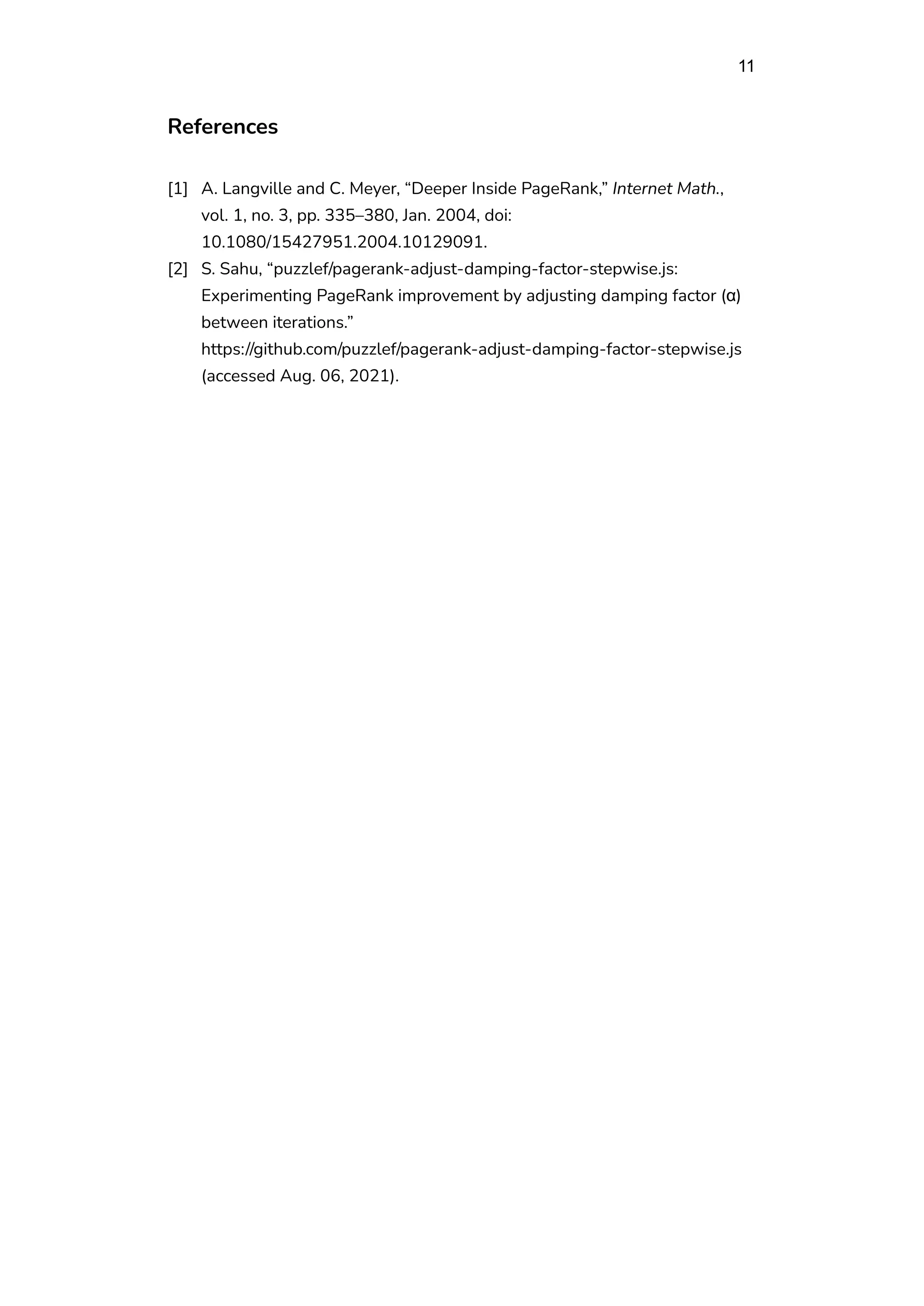 11
References
[1] A. Langville and C. Meyer, “Deeper Inside PageRank,” Internet Math.,
vol. 1, no. 3, pp. 335–380, Jan. 2004, doi:
10.1080/15427951.2004.10129091.
[2] S. Sahu, “puzzlef/pagerank-adjust-damping-factor-stepwise.js:
Experimenting PageRank improvement by adjusting damping factor (α)
between iterations.”
https://github.com/puzzlef/pagerank-adjust-damping-factor-stepwise.js
(accessed Aug. 06, 2021).
 