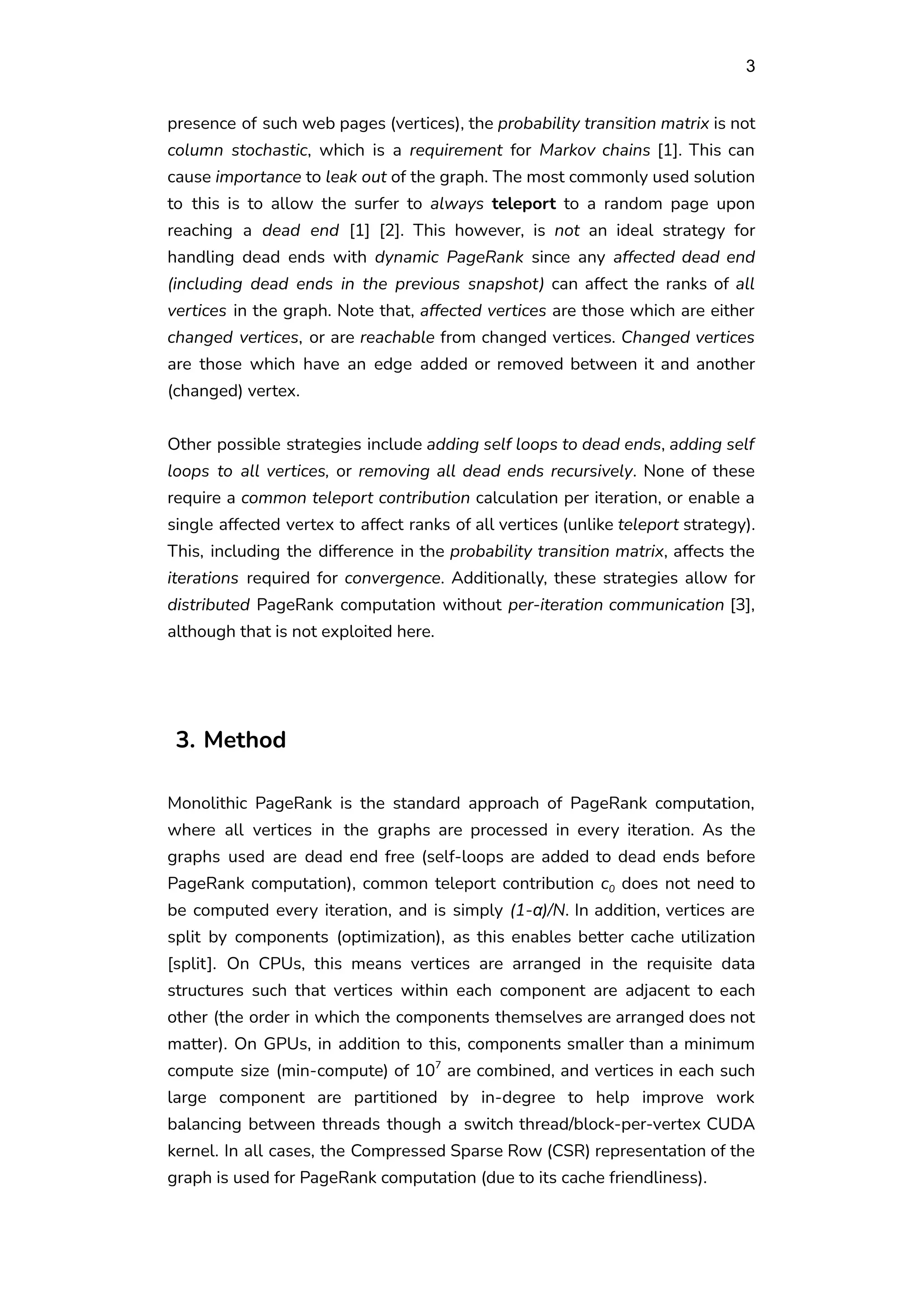 3
presence of such web pages (vertices), the probability transition matrix is not
column stochastic, which is a requirement for Markov chains [1]. This can
cause importance to leak out of the graph. The most commonly used solution
to this is to allow the surfer to always teleport to a random page upon
reaching a dead end [1] [2]. This however, is not an ideal strategy for
handling dead ends with dynamic PageRank since any affected dead end
(including dead ends in the previous snapshot) can affect the ranks of all
vertices in the graph. Note that, affected vertices are those which are either
changed vertices, or are reachable from changed vertices. Changed vertices
are those which have an edge added or removed between it and another
(changed) vertex.
Other possible strategies include adding self loops to dead ends, adding self
loops to all vertices, or removing all dead ends recursively. None of these
require a common teleport contribution calculation per iteration, or enable a
single affected vertex to affect ranks of all vertices (unlike teleport strategy).
This, including the difference in the probability transition matrix, affects the
iterations required for convergence. Additionally, these strategies allow for
distributed PageRank computation without per-iteration communication [3],
although that is not exploited here.
3. Method
Monolithic PageRank is the standard approach of PageRank computation,
where all vertices in the graphs are processed in every iteration. As the
graphs used are dead end free (self-loops are added to dead ends before
PageRank computation), common teleport contribution c0 does not need to
be computed every iteration, and is simply (1-α)/N. In addition, vertices are
split by components (optimization), as this enables better cache utilization
[split]. On CPUs, this means vertices are arranged in the requisite data
structures such that vertices within each component are adjacent to each
other (the order in which the components themselves are arranged does not
matter). On GPUs, in addition to this, components smaller than a minimum
compute size (min-compute) of 107
are combined, and vertices in each such
large component are partitioned by in-degree to help improve work
balancing between threads though a switch thread/block-per-vertex CUDA
kernel. In all cases, the Compressed Sparse Row (CSR) representation of the
graph is used for PageRank computation (due to its cache friendliness).
 