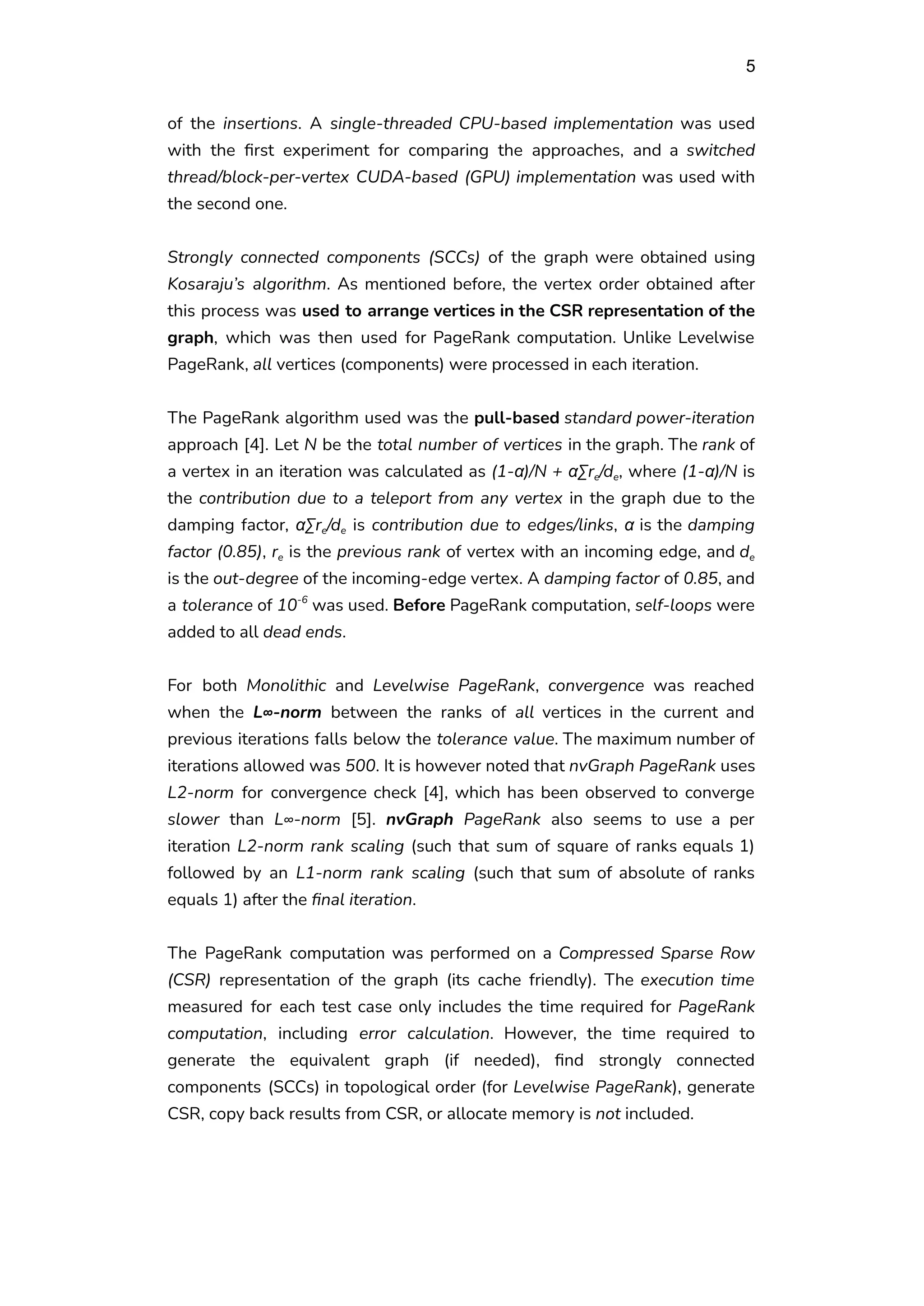 5
of the insertions. A single-threaded CPU-based implementation was used
with the first experiment for comparing the approaches, and a switched
thread/block-per-vertex CUDA-based (GPU) implementation was used with
the second one.
Strongly connected components (SCCs) of the graph were obtained using
Kosaraju’s algorithm. As mentioned before, the vertex order obtained after
this process was used to arrange vertices in the CSR representation of the
graph, which was then used for PageRank computation. Unlike Levelwise
PageRank, all vertices (components) were processed in each iteration.
The PageRank algorithm used was the pull-based standard power-iteration
approach [4]. Let N be the total number of vertices in the graph. The rank of
a vertex in an iteration was calculated as (1-α)/N + αΣre/de, where (1-α)/N is
the contribution due to a teleport from any vertex in the graph due to the
damping factor, αΣre/de is contribution due to edges/links, α is the damping
factor (0.85), re is the previous rank of vertex with an incoming edge, and de
is the out-degree of the incoming-edge vertex. A damping factor of 0.85, and
a tolerance of 10-6
was used. Before PageRank computation, self-loops were
added to all dead ends.
For both Monolithic and Levelwise PageRank, convergence was reached
when the L∞-norm between the ranks of all vertices in the current and
previous iterations falls below the tolerance value. The maximum number of
iterations allowed was 500. It is however noted that nvGraph PageRank uses
L2-norm for convergence check [4], which has been observed to converge
slower than L∞-norm [5]. nvGraph PageRank also seems to use a per
iteration L2-norm rank scaling (such that sum of square of ranks equals 1)
followed by an L1-norm rank scaling (such that sum of absolute of ranks
equals 1) after the final iteration.
The PageRank computation was performed on a Compressed Sparse Row
(CSR) representation of the graph (its cache friendly). The execution time
measured for each test case only includes the time required for PageRank
computation, including error calculation. However, the time required to
generate the equivalent graph (if needed), find strongly connected
components (SCCs) in topological order (for Levelwise PageRank), generate
CSR, copy back results from CSR, or allocate memory is not included.
 