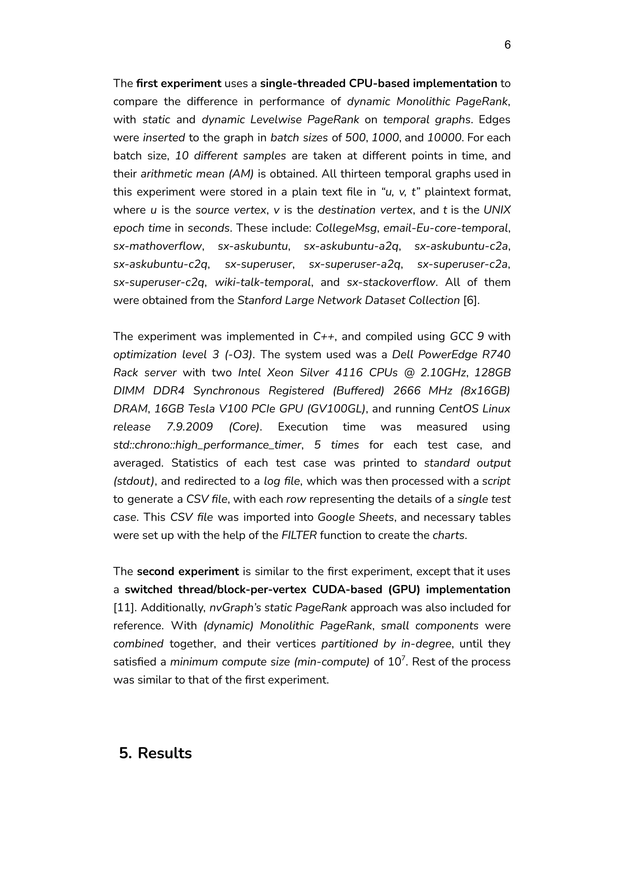 6
The first experiment uses a single-threaded CPU-based implementation to
compare the difference in performance of dynamic Monolithic PageRank,
with static and dynamic Levelwise PageRank on temporal graphs. Edges
were inserted to the graph in batch sizes of 500, 1000, and 10000. For each
batch size, 10 different samples are taken at different points in time, and
their arithmetic mean (AM) is obtained. All thirteen temporal graphs used in
this experiment were stored in a plain text file in “u, v, t” plaintext format,
where u is the source vertex, v is the destination vertex, and t is the UNIX
epoch time in seconds. These include: CollegeMsg, email-Eu-core-temporal,
sx-mathoverflow, sx-askubuntu, sx-askubuntu-a2q, sx-askubuntu-c2a,
sx-askubuntu-c2q, sx-superuser, sx-superuser-a2q, sx-superuser-c2a,
sx-superuser-c2q, wiki-talk-temporal, and sx-stackoverflow. All of them
were obtained from the Stanford Large Network Dataset Collection [6].
The experiment was implemented in C++, and compiled using GCC 9 with
optimization level 3 (-O3). The system used was a Dell PowerEdge R740
Rack server with two Intel Xeon Silver 4116 CPUs @ 2.10GHz, 128GB
DIMM DDR4 Synchronous Registered (Buffered) 2666 MHz (8x16GB)
DRAM, 16GB Tesla V100 PCIe GPU (GV100GL), and running CentOS Linux
release 7.9.2009 (Core). Execution time was measured using
std::chrono::high_performance_timer, 5 times for each test case, and
averaged. Statistics of each test case was printed to standard output
(stdout), and redirected to a log file, which was then processed with a script
to generate a CSV file, with each row representing the details of a single test
case. This CSV file was imported into Google Sheets, and necessary tables
were set up with the help of the FILTER function to create the charts.
The second experiment is similar to the first experiment, except that it uses
a switched thread/block-per-vertex CUDA-based (GPU) implementation
[11]. Additionally, nvGraph’s static PageRank approach was also included for
reference. With (dynamic) Monolithic PageRank, small components were
combined together, and their vertices partitioned by in-degree, until they
satisfied a minimum compute size (min-compute) of 107
. Rest of the process
was similar to that of the first experiment.
5. Results
 