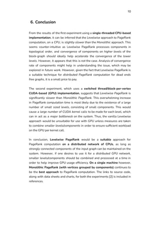10
6. Conclusion
From the results of the first experiment using a single-threaded CPU-based
implementation, it can be inferred that the Levelwise approach to PageRank
computation, on a CPU, is slightly slower than the Monolithic approach. This
seems counter-intuitive as Levelwise PageRank processes components in
topological order, and convergence of components on higher levels of the
block-graph should ideally help accelerate the convergence of the lower
levels. However, it appears that this is not the case. Analysis of convergence
rate of components might help in understanding the issue, which may be
explored in future work. However, given the fact that Levelwise PageRank is
a suitable technique for distributed PageRank computation for dead ends
free graphs, it is a small price to pay.
The second experiment, which uses a switched thread/block-per-vertex
CUDA-based (GPU) implementation, suggests that Levelwise PageRank is
significantly slower than Monolithic PageRank. This overwhelming increase
in PageRank computation time is most likely due to the existence of a large
number of small sized levels, consisting of small components. This would
cause a large number of CUDA kernel calls to be made for each level, which
can in act as a major bottleneck on the system. Thus, the vanilla Levelwise
approach would be unsuitable for use with GPU unless measures are taken
to combine smaller levels/components in order to ensure sufficient workload
on the GPU per kernel call.
In conclusion, Levelwise PageRank would be a suitable approach for
PageRank computation on a distributed network of CPUs, as long as
strongly connected components of the input graph can be maintained on the
system. However, if one desires to use it for a distributed GPU network,
smaller levels/components should be combined and processed at a time in
order to help improve GPU usage efficiency. On a single machine however,
Monolithic PageRank (with vertices grouped by components) continues to
be the best approach to PageRank computation. The links to source code,
along with data sheets and charts, for both the experiments [2] is included in
references.
 