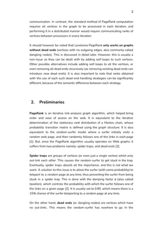 2
communication. In contrast, the standard method of PageRank computation
requires all vertices in the graph to be processed in each iteration, and
performing it in a distributed manner would require communicating ranks of
vertices between processors in every iteration.
It should however be noted that Levelwise PageRank only works on graphs
without dead ends (vertices with no outgoing edges, also commonly called
dangling nodes). This is discussed in detail later. However, this is usually a
non-issue as they can be dealt with by adding self-loops to such vertices.
Other possible alternatives include adding self-loops to all the vertices, or
even removing all dead ends recursively (as removing existing dead ends can
introduce new dead ends). It is also important to note that ranks obtained
with the use of each such dead-end handling strategies can be significantly
different, because of the semantic difference between each strategy.
2. Preliminaries
PageRank is an iterative link-analysis graph algorithm, which helped bring
order and ease of access on the web. It is equivalent to the iterative
determination of the stationary rank distribution of a Markov chain, whose
probability transition matrix is defined using the graph structure. It is also
equivalent to the random-surfer model where a surfer initially visits a
random web page, and then randomly follows one of the links in each page
[1]. But, since the PageRank algorithm usually operates on Web graphs, it
suffers from two problems namely: spider traps, and dead ends [2].
Spider traps are groups of vertices (or even just a single vertex) which only
out-link each other. This causes the random-surfer to get stuck in the trap.
Eventually, spider traps absorb all the importance, and this is not what we
want. A solution to this issue is to allow the surfer (with some probability) to
teleport to a random page at any time, thus preventing the surfer from being
stuck in a spider trap. This is done with the damping factor α (also called
taxation), which controls the probability with which the surfer follows one of
the links on a given page [2]. It is usually set to 0.85, which means there is a
15% chance of the surfer teleporting to a random page at any time.
On the other hand, dead ends (or dangling nodes) are vertices which have
no out-links. This means the random-surfer has nowhere to go. In the
 
