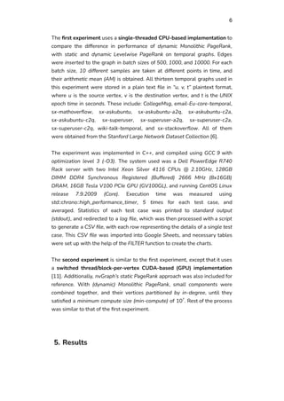 6
The first experiment uses a single-threaded CPU-based implementation to
compare the difference in performance of dynamic Monolithic PageRank,
with static and dynamic Levelwise PageRank on temporal graphs. Edges
were inserted to the graph in batch sizes of 500, 1000, and 10000. For each
batch size, 10 different samples are taken at different points in time, and
their arithmetic mean (AM) is obtained. All thirteen temporal graphs used in
this experiment were stored in a plain text file in “u, v, t” plaintext format,
where u is the source vertex, v is the destination vertex, and t is the UNIX
epoch time in seconds. These include: CollegeMsg, email-Eu-core-temporal,
sx-mathoverflow, sx-askubuntu, sx-askubuntu-a2q, sx-askubuntu-c2a,
sx-askubuntu-c2q, sx-superuser, sx-superuser-a2q, sx-superuser-c2a,
sx-superuser-c2q, wiki-talk-temporal, and sx-stackoverflow. All of them
were obtained from the Stanford Large Network Dataset Collection [6].
The experiment was implemented in C++, and compiled using GCC 9 with
optimization level 3 (-O3). The system used was a Dell PowerEdge R740
Rack server with two Intel Xeon Silver 4116 CPUs @ 2.10GHz, 128GB
DIMM DDR4 Synchronous Registered (Buffered) 2666 MHz (8x16GB)
DRAM, 16GB Tesla V100 PCIe GPU (GV100GL), and running CentOS Linux
release 7.9.2009 (Core). Execution time was measured using
std::chrono::high_performance_timer, 5 times for each test case, and
averaged. Statistics of each test case was printed to standard output
(stdout), and redirected to a log file, which was then processed with a script
to generate a CSV file, with each row representing the details of a single test
case. This CSV file was imported into Google Sheets, and necessary tables
were set up with the help of the FILTER function to create the charts.
The second experiment is similar to the first experiment, except that it uses
a switched thread/block-per-vertex CUDA-based (GPU) implementation
[11]. Additionally, nvGraph’s static PageRank approach was also included for
reference. With (dynamic) Monolithic PageRank, small components were
combined together, and their vertices partitioned by in-degree, until they
satisfied a minimum compute size (min-compute) of 107
. Rest of the process
was similar to that of the first experiment.
5. Results
 