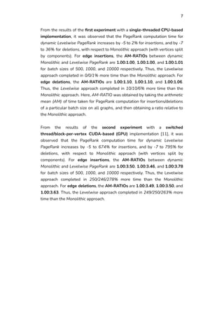 7
From the results of the first experiment with a single-threaded CPU-based
implementation, it was observed that the PageRank computation time for
dynamic Levelwise PageRank increases by -5 to 2% for insertions, and by -7
to 36% for deletions, with respect to Monolithic approach (with vertices split
by components). For edge insertions, the AM-RATIOs between dynamic
Monolithic and Levelwise PageRank are 1.00:1.00, 1.00:1.00, and 1.00:1.01
for batch sizes of 500, 1000, and 10000 respectively. Thus, the Levelwise
approach completed in 0/0/1% more time than the Monolithic approach. For
edge deletions, the AM-RATIOs are 1.00:1.10, 1.00:1.10, and 1.00:1.06.
Thus, the Levelwise approach completed in 10/10/6% more time than the
Monolithic approach. Here, AM-RATIO was obtained by taking the arithmetic
mean (AM) of time taken for PageRank computation for insertions/deletions
of a particular batch size on all graphs, and then obtaining a ratio relative to
the Monolithic approach.
From the results of the second experiment with a switched
thread/block-per-vertex CUDA-based (GPU) implementation [11], it was
observed that the PageRank computation time for dynamic Levelwise
PageRank increases by -5 to 674% for insertions, and by -7 to 795% for
deletions, with respect to Monolithic approach (with vertices split by
components). For edge insertions, the AM-RATIOs between dynamic
Monolithic and Levelwise PageRank are 1.00:3.50, 1.00:3.46, and 1.00:3.78
for batch sizes of 500, 1000, and 10000 respectively. Thus, the Levelwise
approach completed in 250/246/278% more time than the Monolithic
approach. For edge deletions, the AM-RATIOs are 1.00:3.49, 1.00:3.50, and
1.00:3.63. Thus, the Levelwise approach completed in 249/250/263% more
time than the Monolithic approach.
 