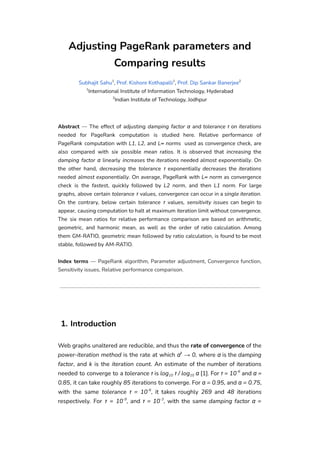 Adjusting PageRank parameters and
Comparing results
Subhajit Sahu1
, Prof. Kishore Kothapalli1
, Prof. Dip Sankar Banerjee2
1
International Institute of Information Technology, Hyderabad
2
Indian Institute of Technology, Jodhpur
Abstract — The effect of adjusting damping factor α and tolerance τ on iterations
needed for PageRank computation is studied here. Relative performance of
PageRank computation with L1, L2, and L∞ norms used as convergence check, are
also compared with six possible mean ratios. It is observed that increasing the
damping factor α linearly increases the iterations needed almost exponentially. On
the other hand, decreasing the tolerance τ exponentially decreases the iterations
needed almost exponentially. On average, PageRank with L∞ norm as convergence
check is the fastest, quickly followed by L2 norm, and then L1 norm. For large
graphs, above certain tolerance τ values, convergence can occur in a single iteration.
On the contrary, below certain tolerance τ values, sensitivity issues can begin to
appear, causing computation to halt at maximum iteration limit without convergence.
The six mean ratios for relative performance comparison are based on arithmetic,
geometric, and harmonic mean, as well as the order of ratio calculation. Among
them GM-RATIO, geometric mean followed by ratio calculation, is found to be most
stable, followed by AM-RATIO.
Index terms — PageRank algorithm, Parameter adjustment, Convergence function,
Sensitivity issues, Relative performance comparison.
1. Introduction
Web graphs unaltered are reducible, and thus the rate of convergence of the
power-iteration method is the rate at which αk
→ 0, where α is the damping
factor, and k is the iteration count. An estimate of the number of iterations
needed to converge to a tolerance τ is log10 τ / log10 α [1]. For τ = 10-6
and α =
0.85, it can take roughly 85 iterations to converge. For α = 0.95, and α = 0.75,
with the same tolerance τ = 10-6
, it takes roughly 269 and 48 iterations
respectively. For τ = 10-9
, and τ = 10-3
, with the same damping factor α =
 