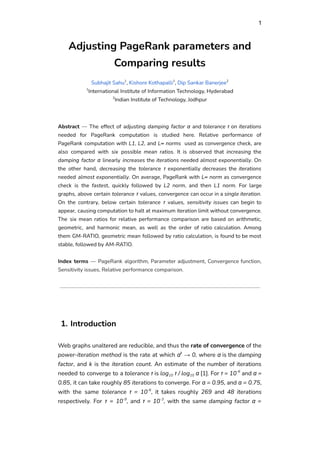 1
Adjusting PageRank parameters and
Comparing results
Subhajit Sahu1
, Kishore Kothapalli1
, Dip Sankar Banerjee2
1
International Institute of Information Technology, Hyderabad
2
Indian Institute of Technology, Jodhpur
Abstract — The effect of adjusting damping factor α and tolerance τ on iterations
needed for PageRank computation is studied here. Relative performance of
PageRank computation with L1, L2, and L∞ norms used as convergence check, are
also compared with six possible mean ratios. It is observed that increasing the
damping factor α linearly increases the iterations needed almost exponentially. On
the other hand, decreasing the tolerance τ exponentially decreases the iterations
needed almost exponentially. On average, PageRank with L∞ norm as convergence
check is the fastest, quickly followed by L2 norm, and then L1 norm. For large
graphs, above certain tolerance τ values, convergence can occur in a single iteration.
On the contrary, below certain tolerance τ values, sensitivity issues can begin to
appear, causing computation to halt at maximum iteration limit without convergence.
The six mean ratios for relative performance comparison are based on arithmetic,
geometric, and harmonic mean, as well as the order of ratio calculation. Among
them GM-RATIO, geometric mean followed by ratio calculation, is found to be most
stable, followed by AM-RATIO.
Index terms — PageRank algorithm, Parameter adjustment, Convergence function,
Sensitivity issues, Relative performance comparison.
1. Introduction
Web graphs unaltered are reducible, and thus the rate of convergence of the
power-iteration method is the rate at which αk
→ 0, where α is the damping
factor, and k is the iteration count. An estimate of the number of iterations
needed to converge to a tolerance τ is log10 τ / log10 α [1]. For τ = 10-6
and α =
0.85, it can take roughly 85 iterations to converge. For α = 0.95, and α = 0.75,
with the same tolerance τ = 10-6
, it takes roughly 269 and 48 iterations
respectively. For τ = 10-9
, and τ = 10-3
, with the same damping factor α =
 