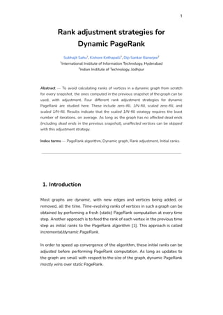 1
Rank adjustment strategies for
Dynamic PageRank
Subhajit Sahu1
, Kishore Kothapalli1
, Dip Sankar Banerjee2
1
International Institute of Information Technology, Hyderabad
2
Indian Institute of Technology, Jodhpur
Abstract — To avoid calculating ranks of vertices in a dynamic graph from scratch
for every snapshot, the ones computed in the previous snapshot of the graph can be
used, with adjustment. Four different rank adjustment strategies for dynamic
PageRank are studied here. These include zero-fill, 1/N-fill, scaled zero-fill, and
scaled 1/N-fill. Results indicate that the scaled 1/N-fill strategy requires the least
number of iterations, on average. As long as the graph has no affected dead ends
(including dead ends in the previous snapshot), unaffected vertices can be skipped
with this adjustment strategy.
Index terms — PageRank algorithm, Dynamic graph, Rank adjustment, Initial ranks.
1. Introduction
Most graphs are dynamic, with new edges and vertices being added, or
removed, all the time. Time-evolving ranks of vertices in such a graph can be
obtained by performing a fresh (static) PageRank computation at every time
step. Another approach is to feed the rank of each vertex in the previous time
step as initial ranks to the PageRank algorithm [1]. This approach is called
incremental/dynamic PageRank.
In order to speed up convergence of the algorithm, these initial ranks can be
adjusted before performing PageRank computation. As long as updates to
the graph are small with respect to the size of the graph, dynamic PageRank
mostly wins over static PageRank.
 
