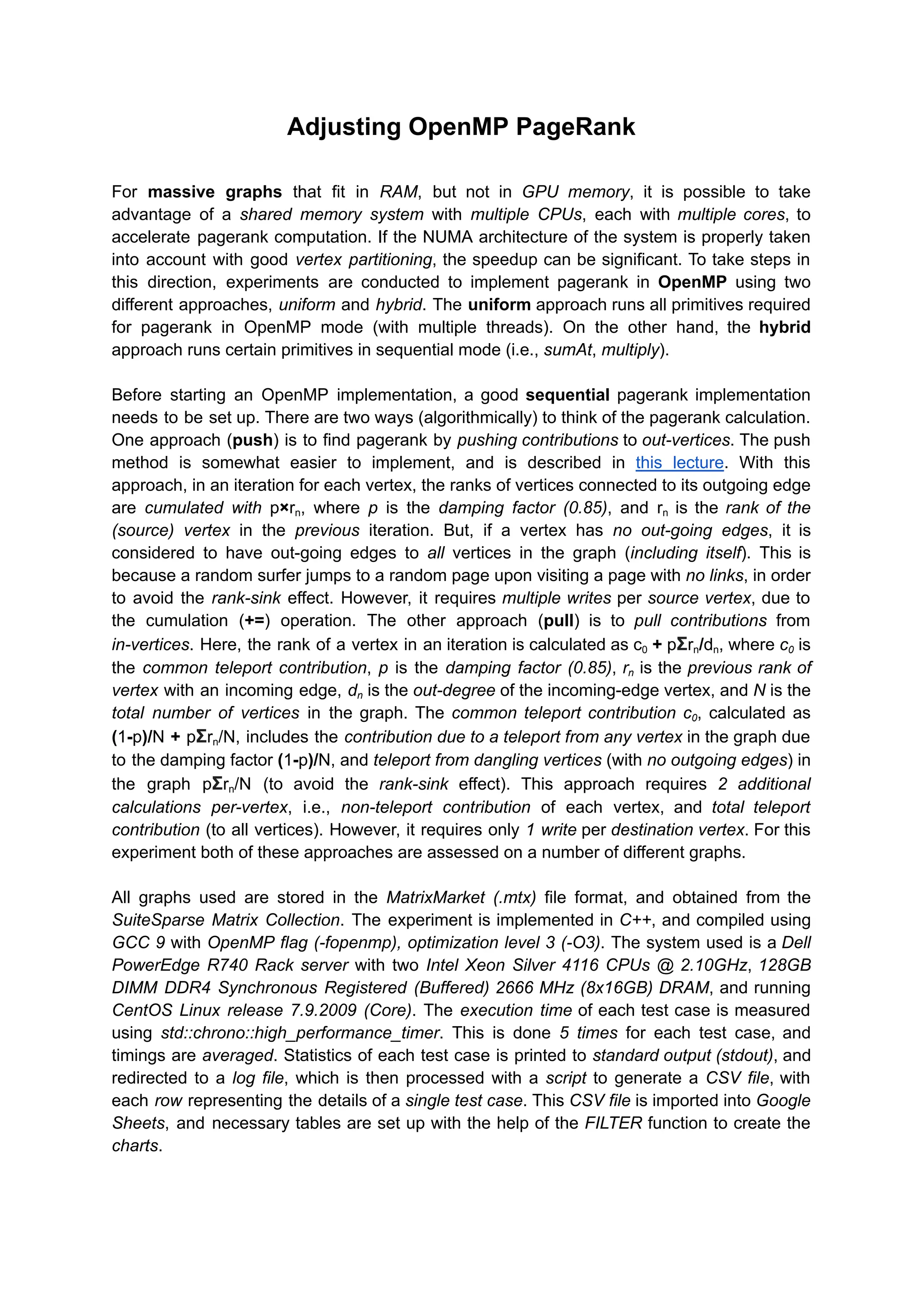 Adjusting OpenMP PageRank
For massive graphs that fit in RAM, but not in GPU memory, it is possible to take
advantage of a shared memory system with multiple CPUs, each with multiple cores, to
accelerate pagerank computation. If the NUMA architecture of the system is properly taken
into account with good vertex partitioning, the speedup can be significant. To take steps in
this direction, experiments are conducted to implement pagerank in OpenMP using two
different approaches, uniform and hybrid. The uniform approach runs all primitives required
for pagerank in OpenMP mode (with multiple threads). On the other hand, the hybrid
approach runs certain primitives in sequential mode (i.e., sumAt, multiply).
Before starting an OpenMP implementation, a good sequential pagerank implementation
needs to be set up. There are two ways (algorithmically) to think of the pagerank calculation.
One approach (push) is to find pagerank by pushing contributions to out-vertices. The push
method is somewhat easier to implement, and is described in this lecture. With this
approach, in an iteration for each vertex, the ranks of vertices connected to its outgoing edge
are cumulated with p×rn, where p is the damping factor (0.85), and rn is the rank of the
(source) vertex in the previous iteration. But, if a vertex has no out-going edges, it is
considered to have out-going edges to all vertices in the graph (including itself). This is
because a random surfer jumps to a random page upon visiting a page with no links, in order
to avoid the rank-sink effect. However, it requires multiple writes per source vertex, due to
the cumulation (+=) operation. The other approach (pull) is to pull contributions from
in-vertices. Here, the rank of a vertex in an iteration is calculated as c0 + pΣrn/dn, where c0 is
the common teleport contribution, p is the damping factor (0.85), rn is the previous rank of
vertex with an incoming edge, dn is the out-degree of the incoming-edge vertex, and N is the
total number of vertices in the graph. The common teleport contribution c0, calculated as
(1-p)/N + pΣrn/N, includes the contribution due to a teleport from any vertex in the graph due
to the damping factor (1-p)/N, and teleport from dangling vertices (with no outgoing edges) in
the graph pΣrn/N (to avoid the rank-sink effect). This approach requires 2 additional
calculations per-vertex, i.e., non-teleport contribution of each vertex, and total teleport
contribution (to all vertices). However, it requires only 1 write per destination vertex. For this
experiment both of these approaches are assessed on a number of different graphs.
All graphs used are stored in the MatrixMarket (.mtx) file format, and obtained from the
SuiteSparse Matrix Collection. The experiment is implemented in C++, and compiled using
GCC 9 with OpenMP flag (-fopenmp), optimization level 3 (-O3). The system used is a Dell
PowerEdge R740 Rack server with two Intel Xeon Silver 4116 CPUs @ 2.10GHz, 128GB
DIMM DDR4 Synchronous Registered (Buffered) 2666 MHz (8x16GB) DRAM, and running
CentOS Linux release 7.9.2009 (Core). The execution time of each test case is measured
using std::chrono::high_performance_timer. This is done 5 times for each test case, and
timings are averaged. Statistics of each test case is printed to standard output (stdout), and
redirected to a log file, which is then processed with a script to generate a CSV file, with
each row representing the details of a single test case. This CSV file is imported into Google
Sheets, and necessary tables are set up with the help of the FILTER function to create the
charts.
 